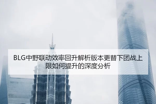 BLG中野联动效率回升解析版本更替下团战上限如何提升的深度分析